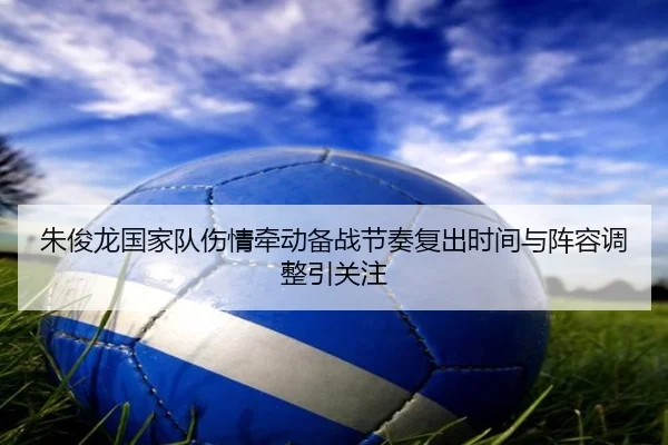 朱俊龙国家队伤情牵动备战节奏复出时间与阵容调整引关注
